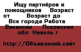 Ищу партнёров и помощников  › Возраст от ­ 16 › Возраст до ­ 35 - Все города Работа » Вакансии   . Псковская обл.,Невель г.